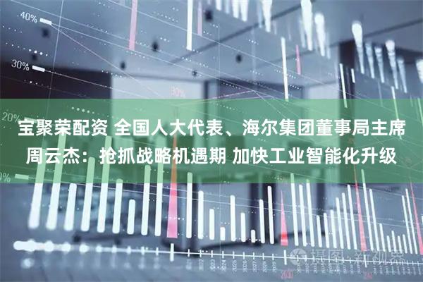宝聚荣配资 全国人大代表、海尔集团董事局主席周云杰：抢抓战略机遇期 加快工业智能化升级