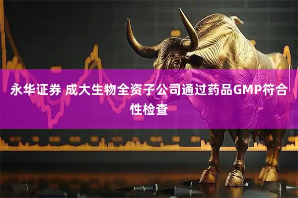 永华证券 成大生物全资子公司通过药品GMP符合性检查