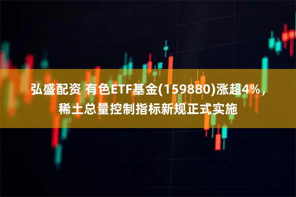 弘盛配资 有色ETF基金(159880)涨超4%,稀土总量控制指标新规正式实施