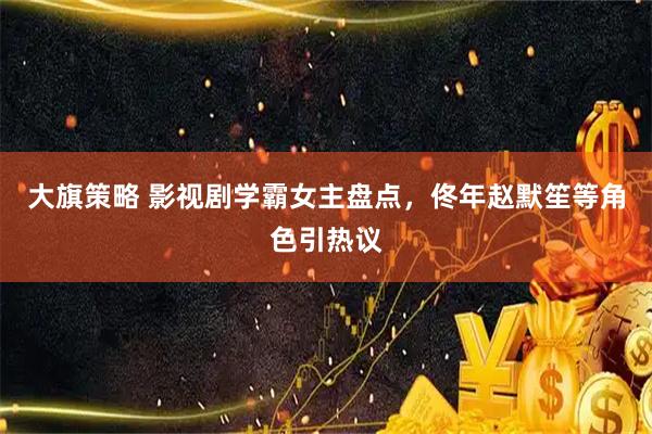 大旗策略 影视剧学霸女主盘点，佟年赵默笙等角色引热议