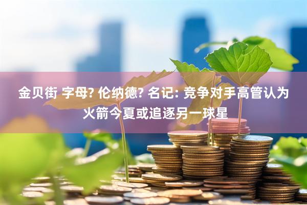 金贝街 字母? 伦纳德? 名记: 竞争对手高管认为 火箭今夏或追逐另一球星