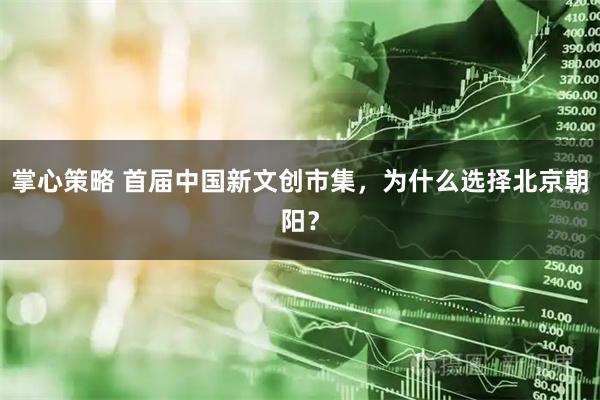 掌心策略 首届中国新文创市集，为什么选择北京朝阳？