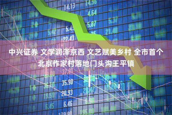 中兴证券 文学润泽京西 文艺赋美乡村 全市首个北京作家村落地门头沟王平镇