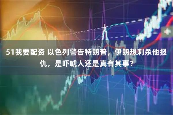 51我要配资 以色列警告特朗普，伊朗想刺杀他报仇，是吓唬人还是真有其事？