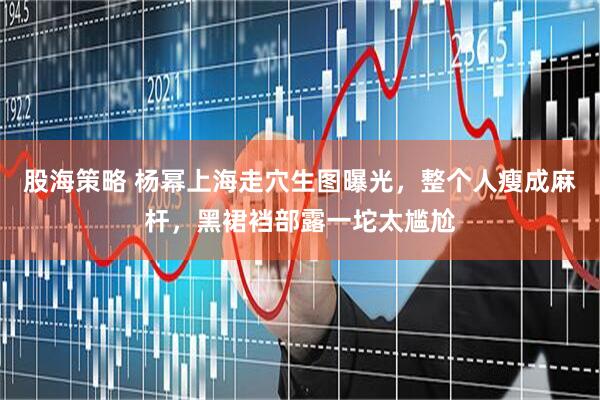 股海策略 杨幂上海走穴生图曝光,整个人瘦成麻杆,黑裙裆部露一坨太尴尬